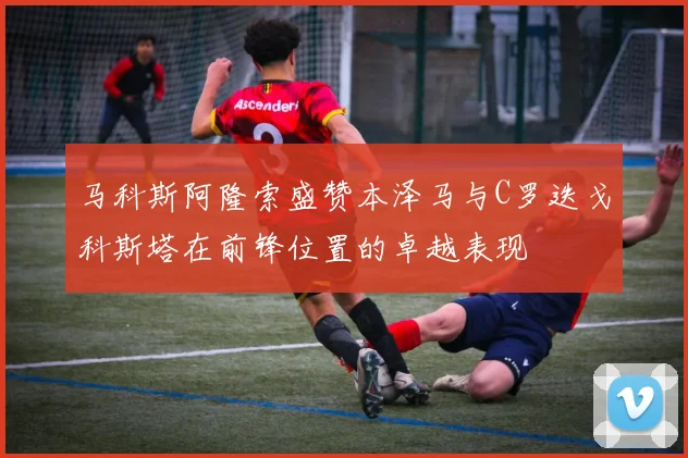 马科斯阿隆索盛赞本泽马与C罗迭戈科斯塔在前锋位置的卓越表现