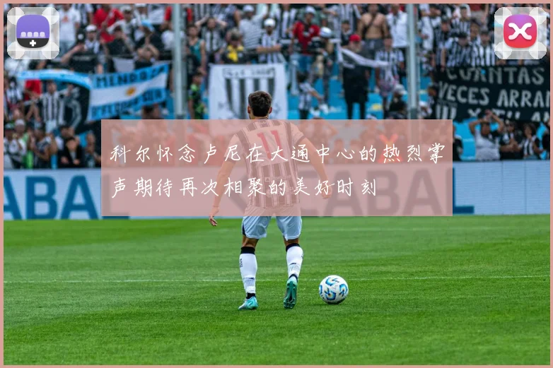 科尔怀念卢尼在大通中心的热烈掌声期待再次相聚的美好时刻