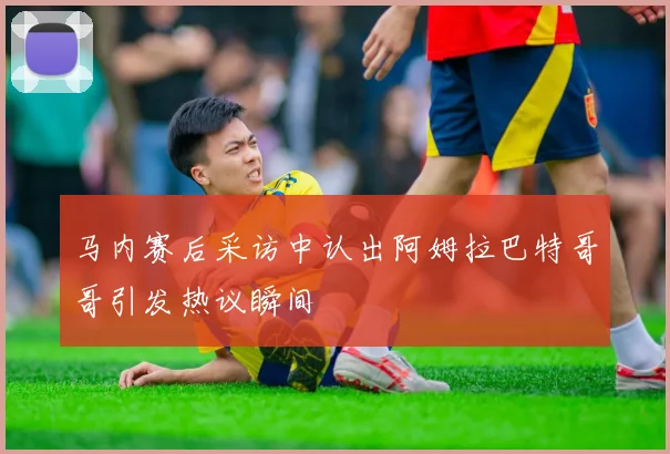 马内赛后采访中认出阿姆拉巴特哥哥引发热议瞬间
