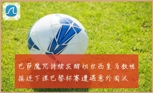 巴萨魔咒持续发酵切尔西皇马教练接连下课巴黎杯赛遭遇意外淘汰
