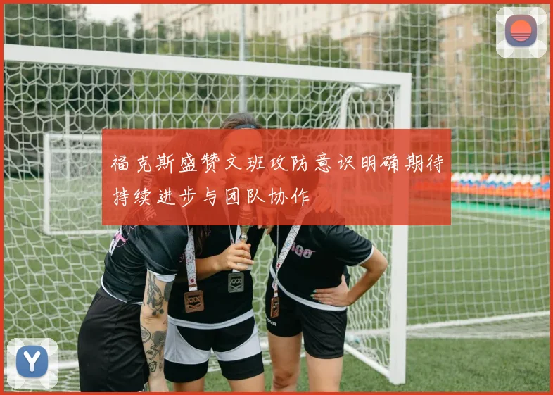 福克斯盛赞文班攻防意识明确期待持续进步与团队协作