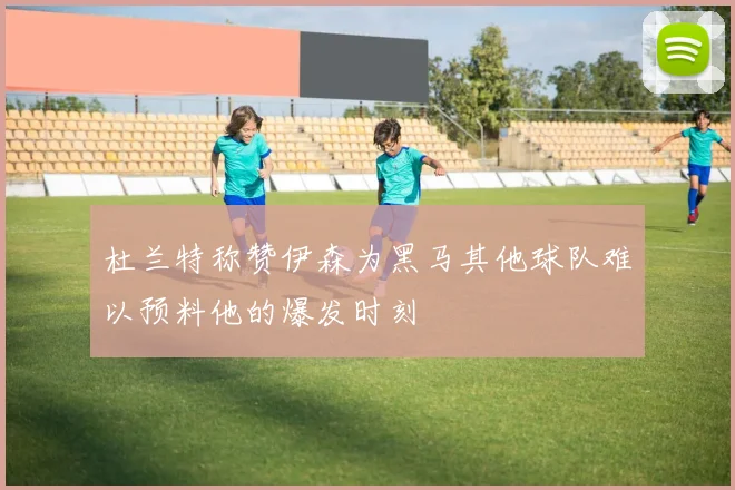 杜兰特称赞伊森为黑马其他球队难以预料他的爆发时刻