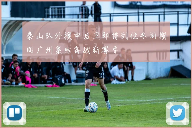 泰山队外援中后卫即将到位冬训期间广州集结备战新赛季