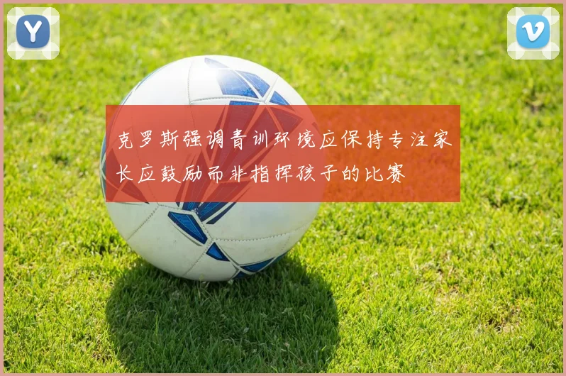 克罗斯强调青训环境应保持专注家长应鼓励而非指挥孩子的比赛