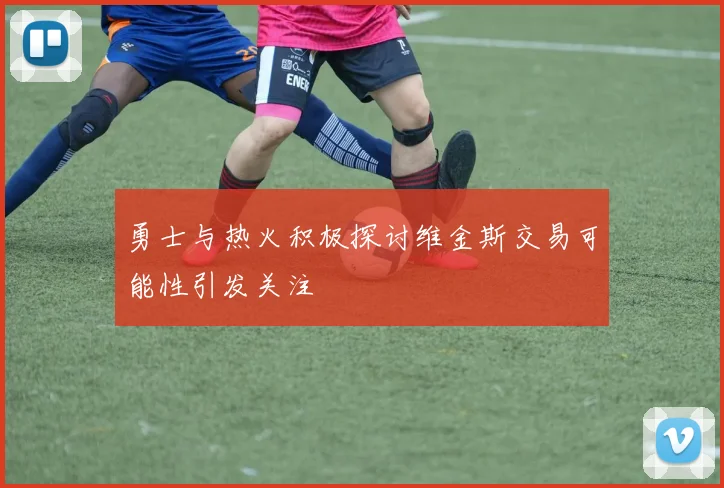 勇士与热火积极探讨维金斯交易可能性引发关注
