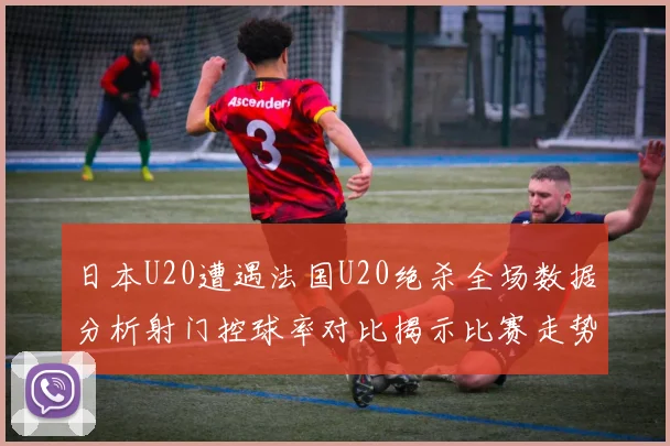日本U20遭遇法国U20绝杀全场数据分析射门控球率对比揭示比赛走势
