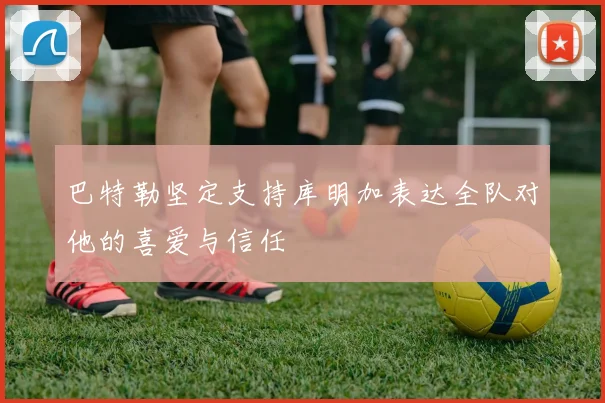 巴特勒坚定支持库明加表达全队对他的喜爱与信任