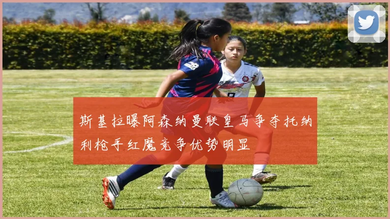 斯基拉曝阿森纳曼联皇马争夺托纳利枪手红魔竞争优势明显