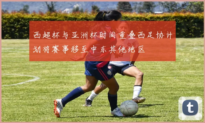 西超杯与亚洲杯时间重叠西足协计划将赛事移至中东其他地区