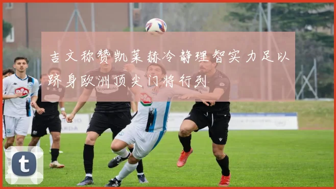 吉文称赞凯莱赫冷静理智实力足以跻身欧洲顶尖门将行列