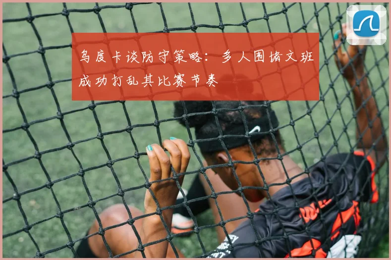 乌度卡谈防守策略：多人围堵文班成功打乱其比赛节奏