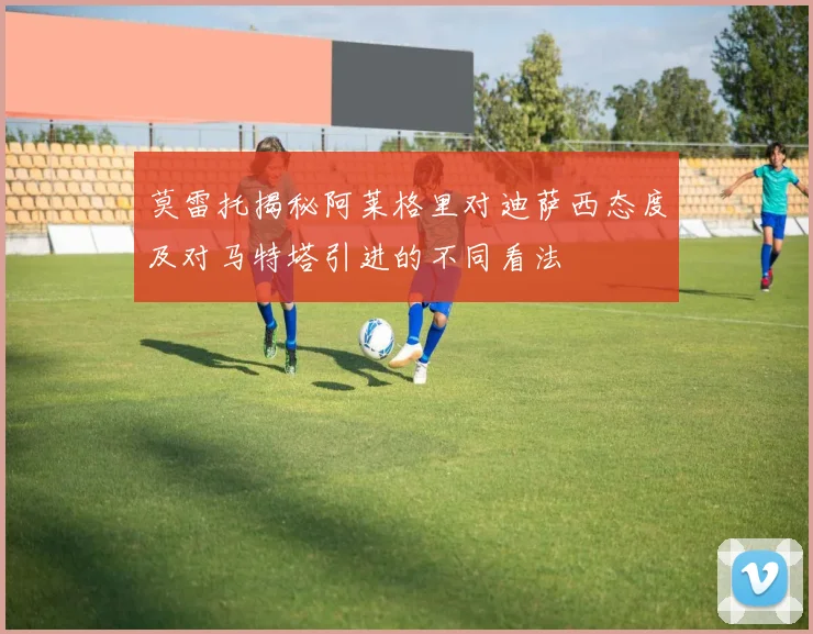 莫雷托揭秘阿莱格里对迪萨西态度及对马特塔引进的不同看法