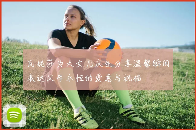 瓦妮莎为大女儿庆生分享温馨瞬间表达父母永恒的爱意与祝福