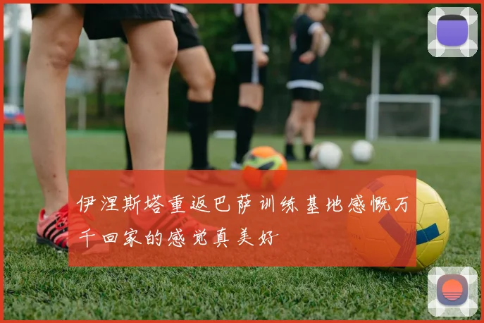 伊涅斯塔重返巴萨训练基地感慨万千回家的感觉真美好