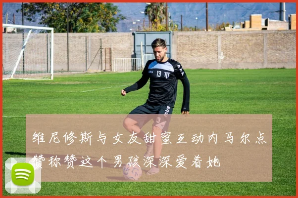 维尼修斯与女友甜蜜互动内马尔点赞称赞这个男孩深深爱着她