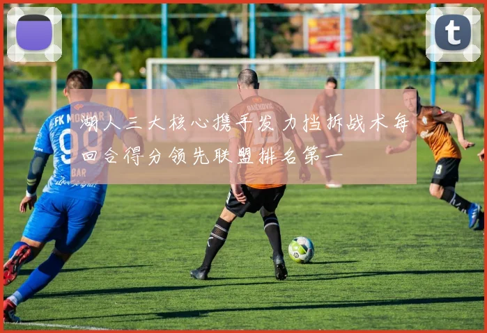 湖人三大核心携手发力挡拆战术每回合得分领先联盟排名第一
