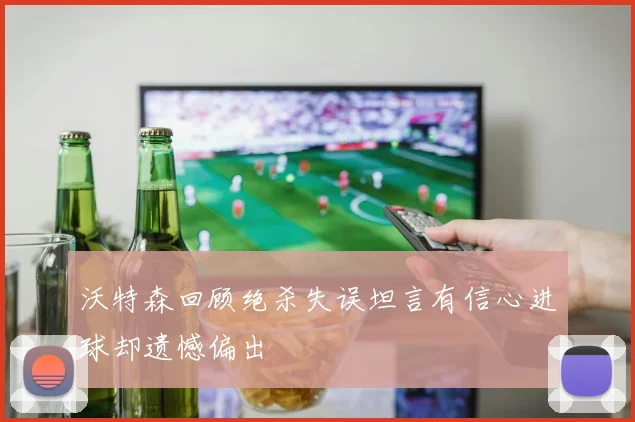 沃特森回顾绝杀失误坦言有信心进球却遗憾偏出