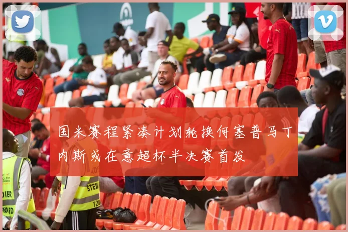 国米赛程紧凑计划轮换何塞普马丁内斯或在意超杯半决赛首发