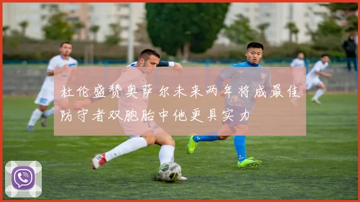 杜伦盛赞奥萨尔未来两年将成最佳防守者双胞胎中他更具实力