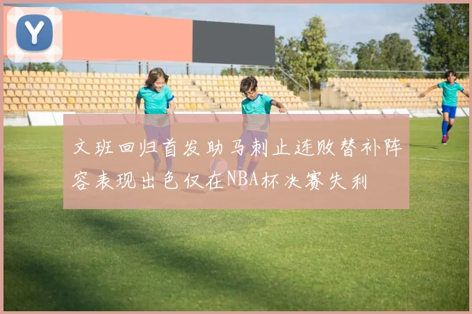 文班回归首发助马刺止连败替补阵容表现出色仅在NBA杯决赛失利