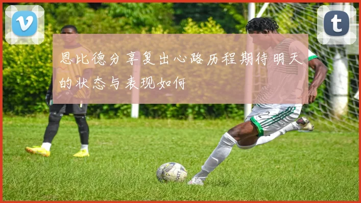恩比德分享复出心路历程期待明天的状态与表现如何