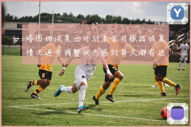塔图姆谈复出计划表示将根据恢复情况逐步调整状态感到每天都有进步