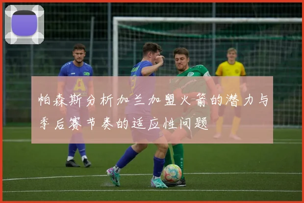 帕森斯分析加兰加盟火箭的潜力与季后赛节奏的适应性问题