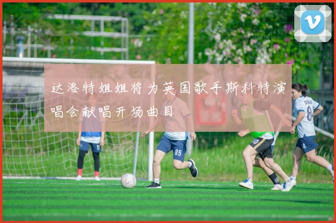 达洛特姐姐将为英国歌手斯科特演唱会献唱开场曲目