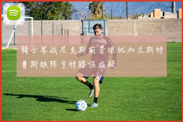 骑士客战尼克斯前景堪忧加兰斯特鲁斯缺阵亨特膝伤成疑