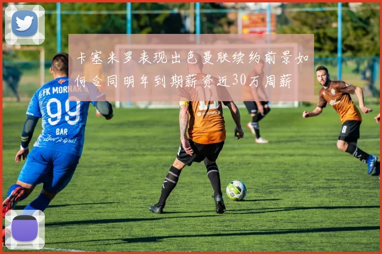 卡塞米罗表现出色曼联续约前景如何合同明年到期薪资近30万周薪