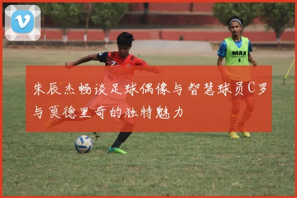 朱辰杰畅谈足球偶像与智慧球员C罗与莫德里奇的独特魅力