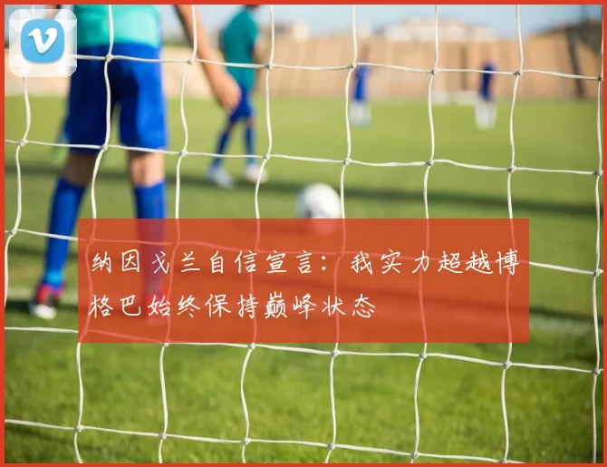 纳因戈兰自信宣言：我实力超越博格巴始终保持巅峰状态