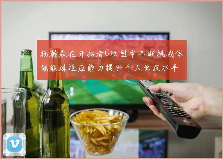 杨瀚森在开拓者G联盟中不断挑战体能锻炼适应能力提升个人竞技水平