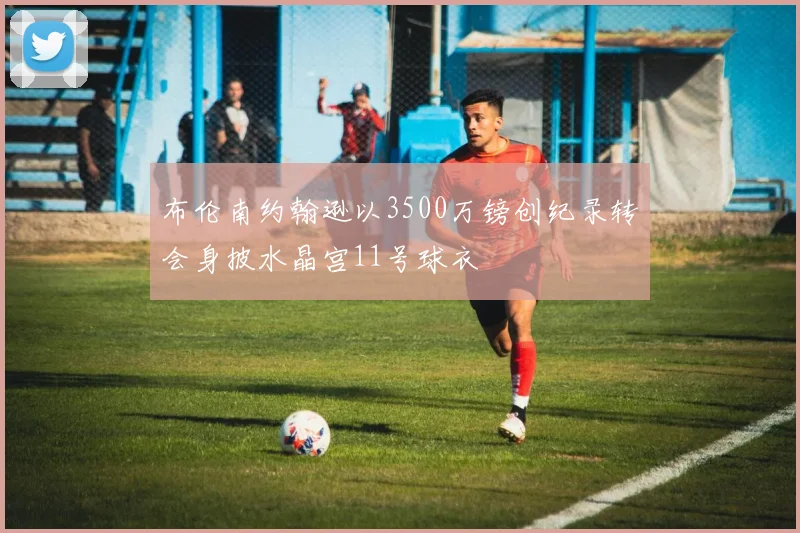 布伦南约翰逊以3500万镑创纪录转会身披水晶宫11号球衣
