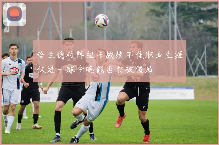 哈兰德对阵纽卡战绩不佳职业生涯仅进一球今晚能否打破僵局